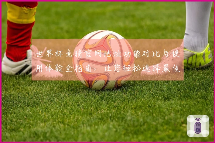 世界杯竞猜官网地址功能对比与使用体验全指南，让您轻松选择最佳平台