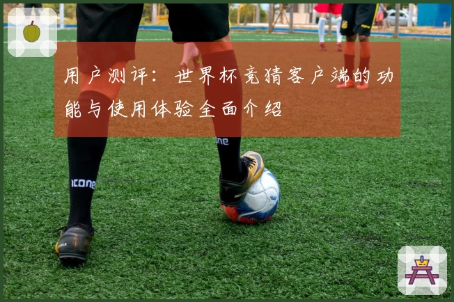 用户测评：世界杯竞猜客户端的功能与使用体验全面介绍
